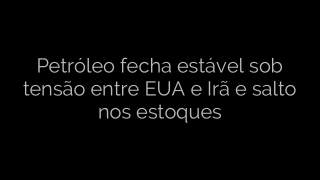 ​Petróleo fecha estável sob tensão entre EUA e Irã e salto nos estoques 